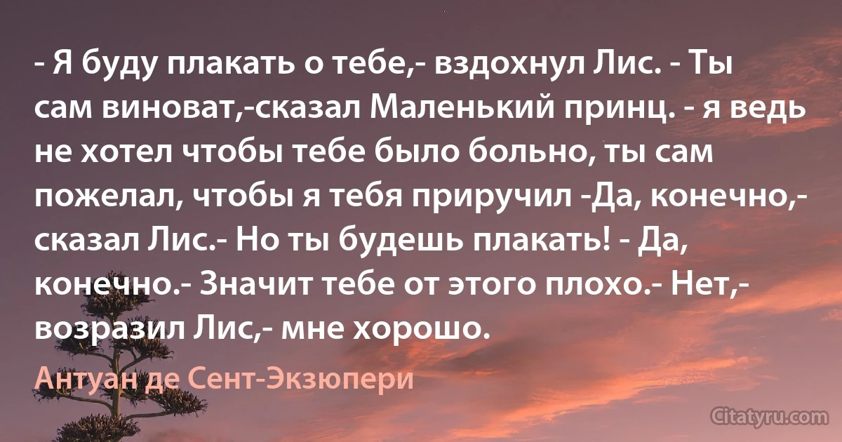 - Я буду плакать о тебе,- вздохнул Лис. - Ты сам виноват,-сказал Маленький принц. - я ведь не хотел чтобы тебе было больно, ты сам пожелал, чтобы я тебя приручил -Да, конечно,- сказал Лис.- Но ты будешь плакать! - Да, конечно.- Значит тебе от этого плохо.- Нет,- возразил Лис,- мне хорошо. (Антуан де Сент-Экзюпери)