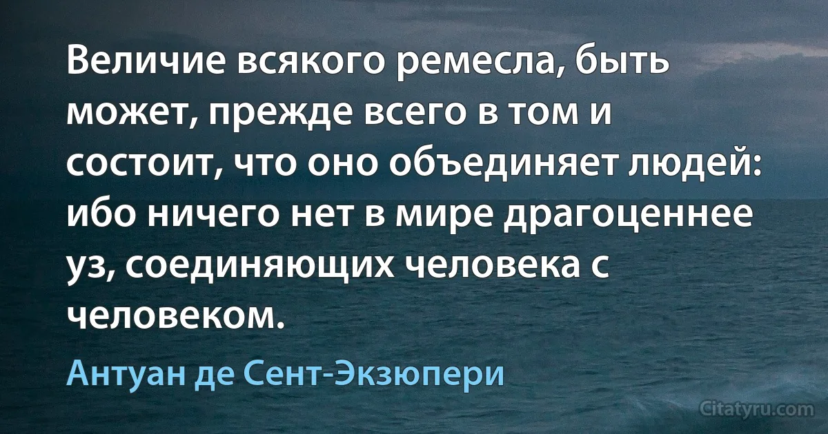 Величие всякого ремесла, быть может, прежде всего в том и состоит, что оно объединяет людей: ибо ничего нет в мире драгоценнее уз, соединяющих человека с человеком. (Антуан де Сент-Экзюпери)