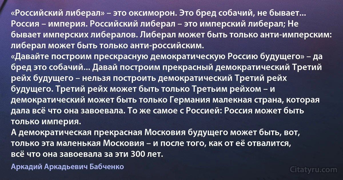 «Российский либерал» – это оксиморон. Это бред собачий, не бывает... Россия – империя. Российский либерал – это имперский либерал; Не бывает имперских либералов. Либерал может быть только анти-имперским: либерал может быть только анти-российским.
«Давайте построим прескрасную демократическую Россию будущего» – да бред это собачий... Давай построим прекрасный демократический Третий рейх будущего – нельзя построить демократический Третий рейх будущего. Третий рейх может быть только Третьим рейхом – и демократический может быть только Германия малекная страна, которая дала всё что она завоевала. То же самое с Россией: Россия может быть только империя.
А демократическая прекрасная Московия будущего может быть, вот, только эта маленькая Московия – и после того, как от её отвалится, всё что она завоевала за эти 300 лет. (Аркадий Аркадьевич Бабченко)