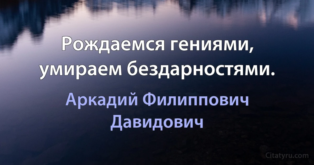 Рождаемся гениями, умираем бездарностями. (Аркадий Филиппович Давидович)