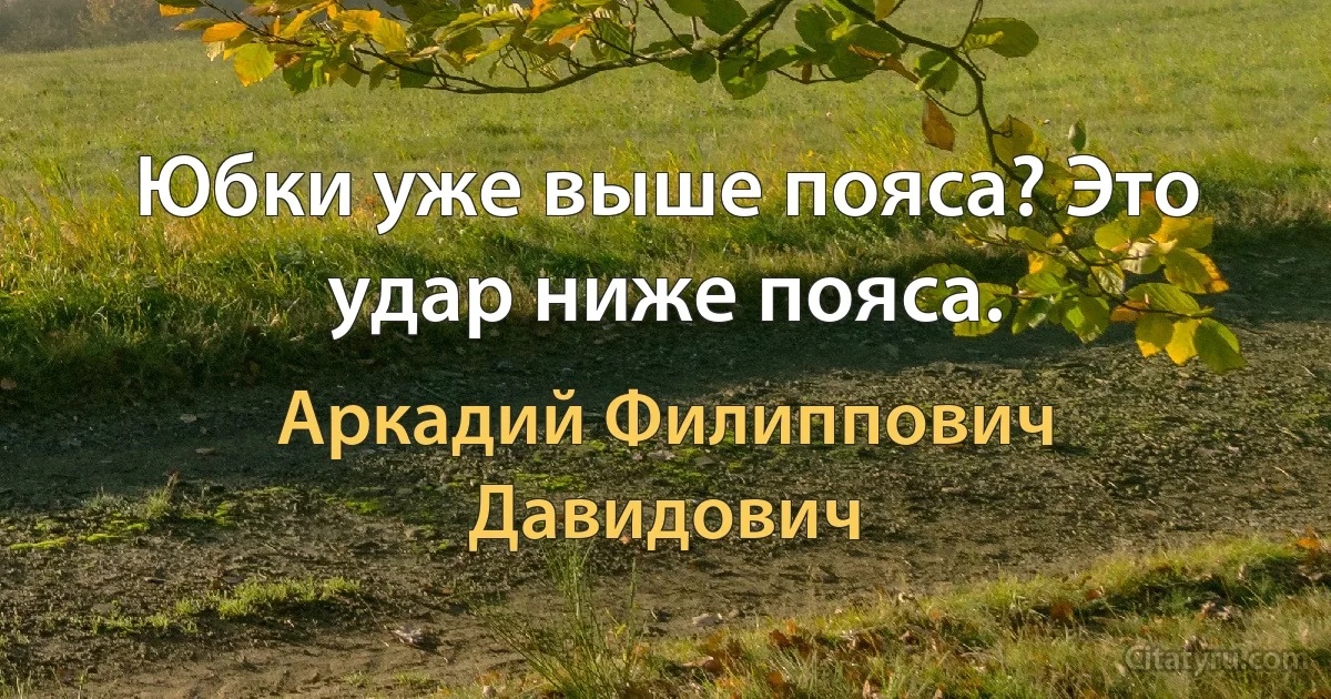 Юбки уже выше пояса? Это удар ниже пояса. (Аркадий Филиппович Давидович)