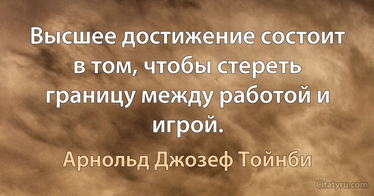 Высшее достижение состоит в том, чтобы стереть границу между работой и игрой. (Арнольд Джозеф Тойнби)