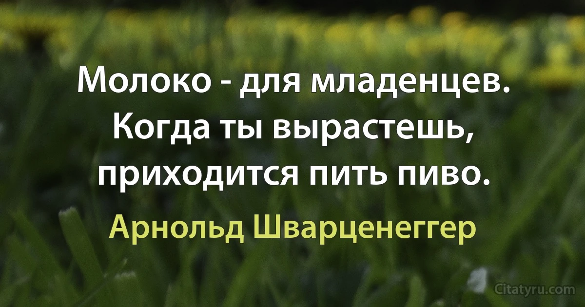 Молоко - для младенцев. Когда ты вырастешь, приходится пить пиво. (Арнольд Шварценеггер)