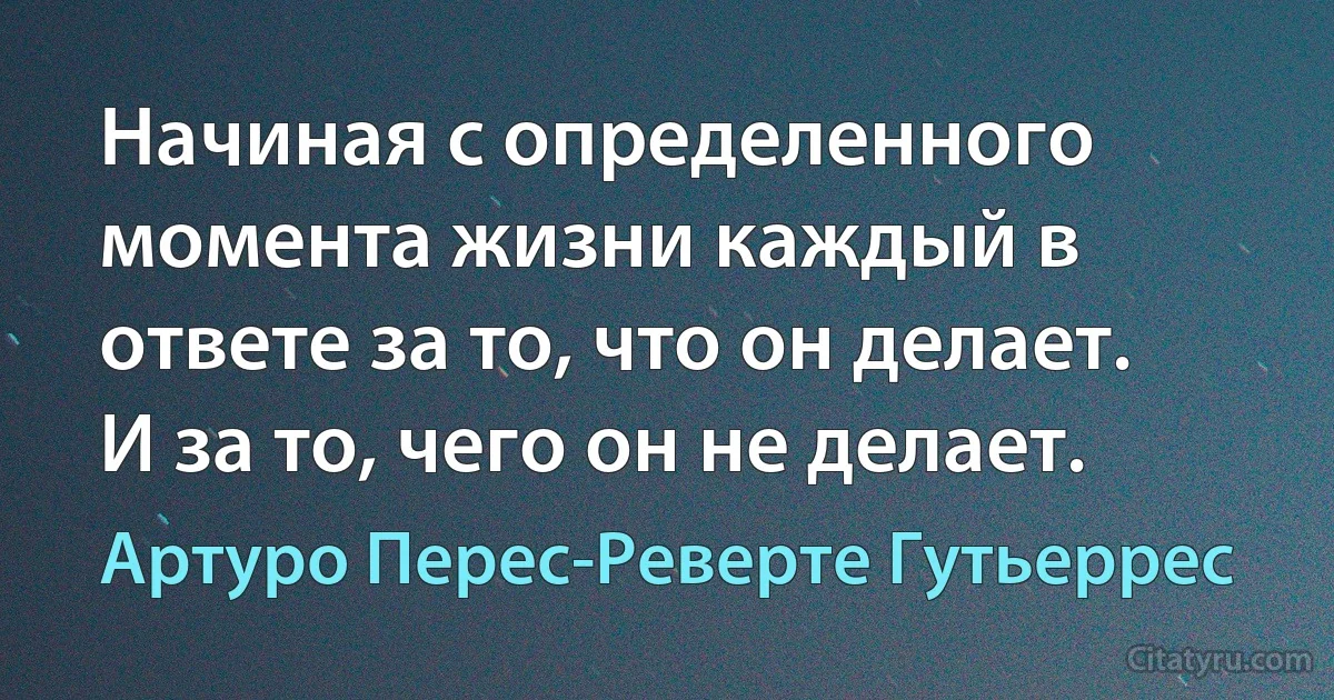 Начиная с определенного момента жизни каждый в ответе за то, что он делает. И за то, чего он не делает. (Артуро Перес-Реверте Гутьеррес)