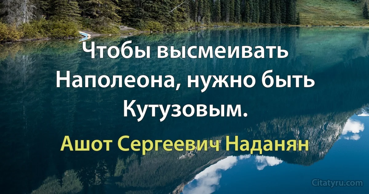 Чтобы высмеивать Наполеона, нужно быть Кутузовым. (Ашот Сергеевич Наданян)