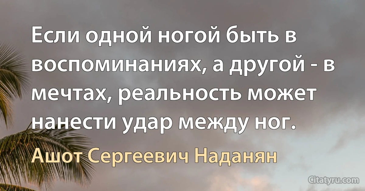 Если одной ногой быть в воспоминаниях, а другой - в мечтах, реальность может нанести удар между ног. (Ашот Сергеевич Наданян)