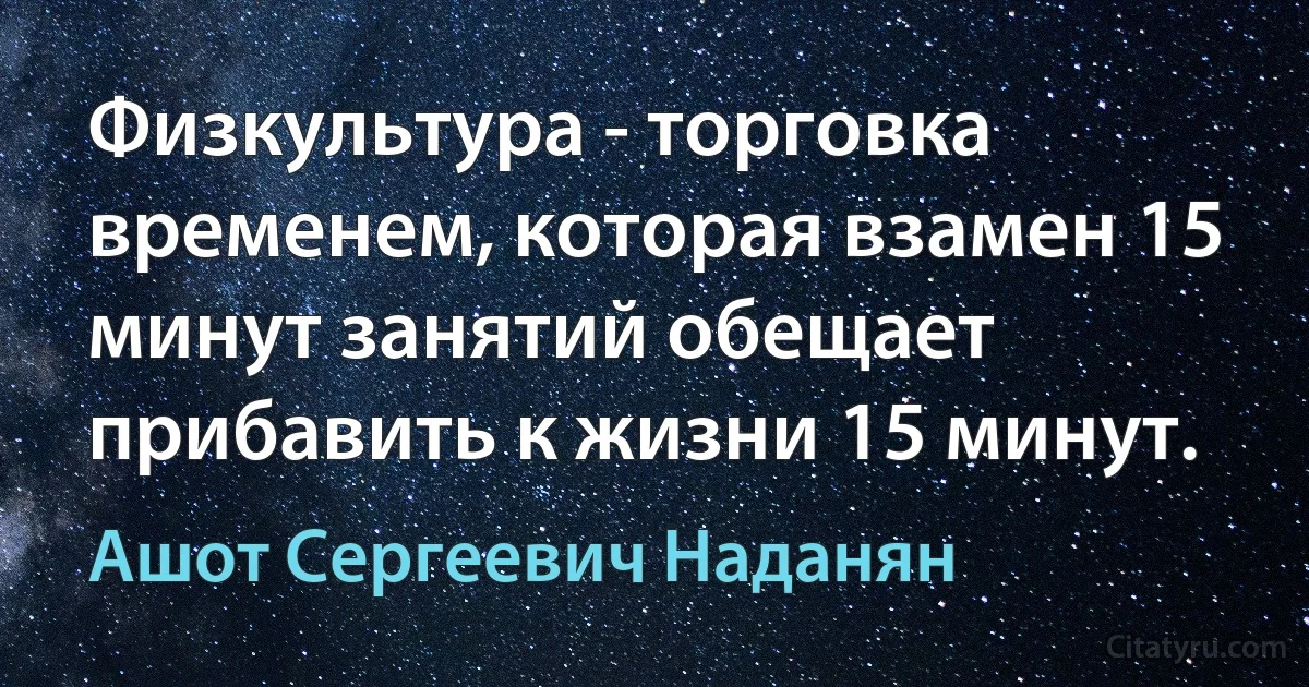 Физкультура - торговка временем, которая взамен 15 минут занятий обещает прибавить к жизни 15 минут. (Ашот Сергеевич Наданян)