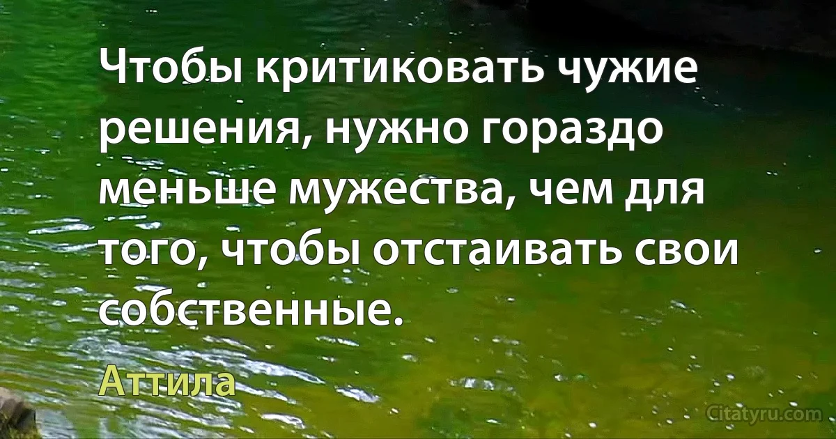 Чтобы критиковать чужие решения, нужно гораздо меньше мужества, чем для того, чтобы отстаивать свои собственные. (Аттила)