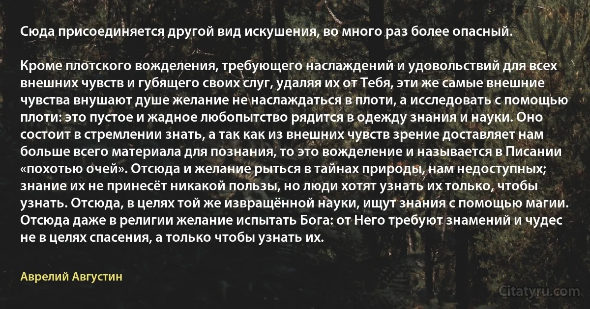 Сюда присоединяется другой вид искушения, во много раз более опасный.

Кроме плотского вожделения, требующего наслаждений и удовольствий для всех внешних чувств и губящего своих слуг, удаляя их от Тебя, эти же самые внешние чувства внушают душе желание не наслаждаться в плоти, а исследовать с помощью плоти: это пустое и жадное любопытство рядится в одежду знания и науки. Оно состоит в стремлении знать, а так как из внешних чувств зрение доставляет нам больше всего материала для познания, то это вожделение и называется в Писании «похотью очей». Отсюда и желание рыться в тайнах природы, нам недоступных; знание их не принесёт никакой пользы, но люди хотят узнать их только, чтобы узнать. Отсюда, в целях той же извращённой науки, ищут знания с помощью магии. Отсюда даже в религии желание испытать Бога: от Него требуют знамений и чудес не в целях спасения, а только чтобы узнать их. (Аврелий Августин)