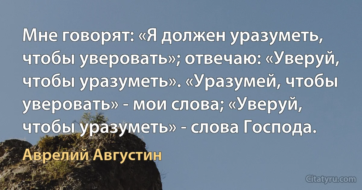 Мне говорят: «Я должен уразуметь, чтобы уверовать»; отвечаю: «Уверуй, чтобы урaзуметь». «Уразумей, чтобы уверовать» - мои слова; «Уверуй, чтобы уразуметь» - слова Господа. (Аврелий Августин)