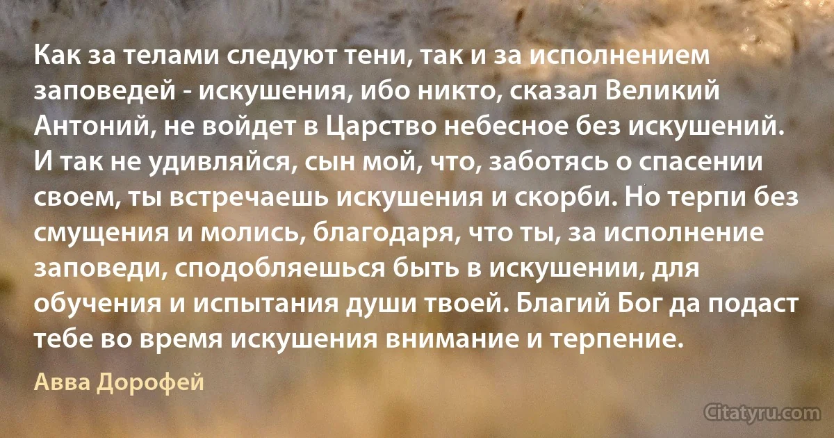 Как за телами следуют тени, так и за исполнением заповедей - искушения, ибо никто, сказал Великий Антоний, не войдет в Царство небесное без искушений. И так не удивляйся, сын мой, что, заботясь о спасении своем, ты встречаешь искушения и скорби. Но терпи без смущения и молись, благодаря, что ты, за исполнение заповеди, сподобляешься быть в искушении, для обучения и испытания души твоей. Благий Бог да подаст тебе во время искушения внимание и терпение. (Авва Дорофей)