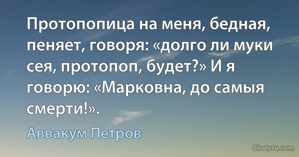 Протопопица на меня, бедная, пеняет, говоря: «долго ли муки сея, протопоп, будет?» И я говорю: «Марковна, до самыя смерти!». (Аввакум Петров)