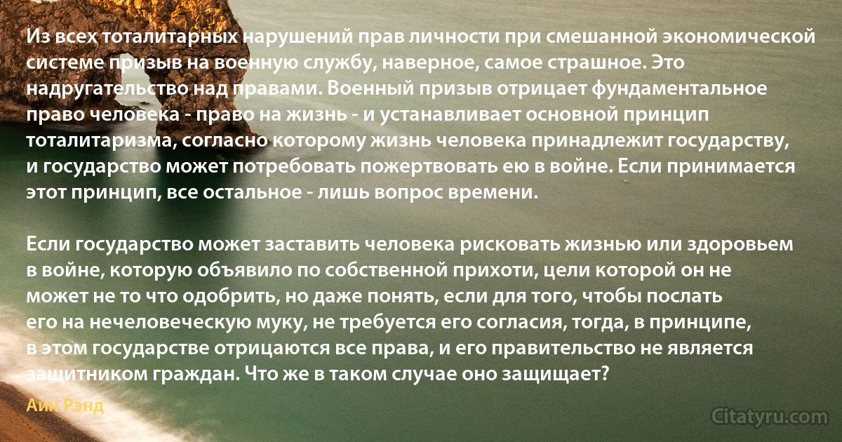 Из всех тоталитарных нарушений прав личности при смешанной экономической системе призыв на военную службу, наверное, самое страшное. Это надругательство над правами. Военный призыв отрицает фундаментальное право человека - право на жизнь - и устанавливает основной принцип тоталитаризма, согласно которому жизнь человека принадлежит государству, и государство может потребовать пожертвовать ею в войне. Если принимается этот принцип, все остальное - лишь вопрос времени.

Если государство может заставить человека рисковать жизнью или здоровьем в войне, которую объявило по собственной прихоти, цели которой он не может не то что одобрить, но даже понять, если для того, чтобы послать его на нечеловеческую муку, не требуется его согласия, тогда, в принципе, в этом государстве отрицаются все права, и его правительство не является защитником граждан. Что же в таком случае оно защищает? (Айн Рэнд)