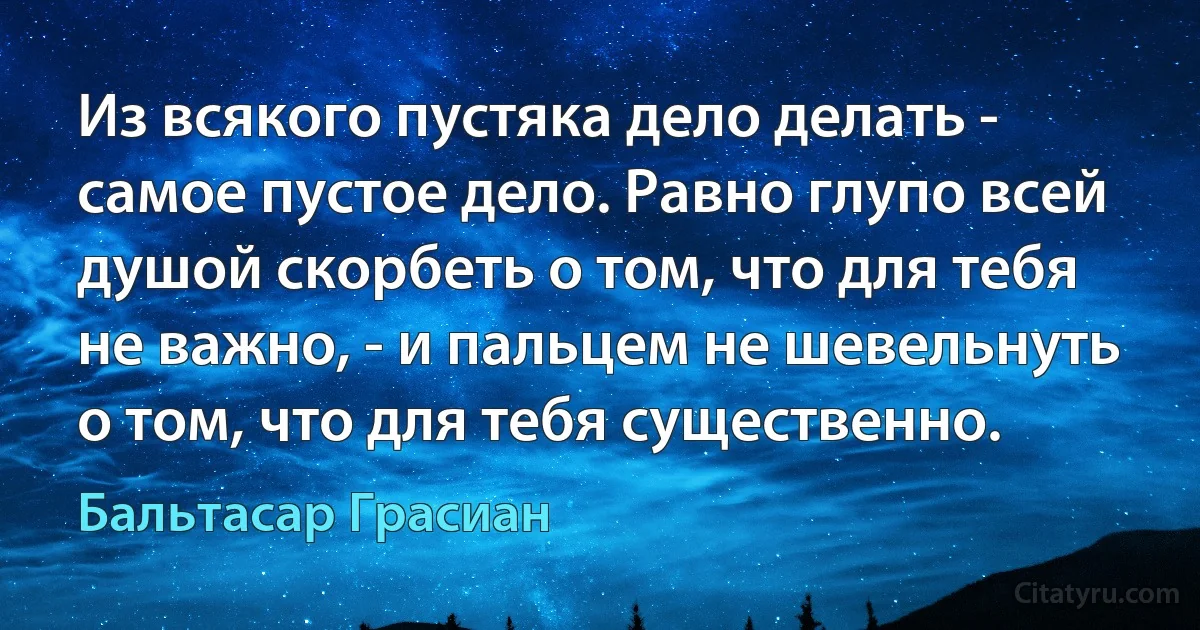 Из всякого пустяка дело делать - самое пустое дело. Равно глупо всей душой скорбеть о том, что для тебя не важно, - и пальцем не шевельнуть о том, что для тебя существенно. (Бальтасар Грасиан)