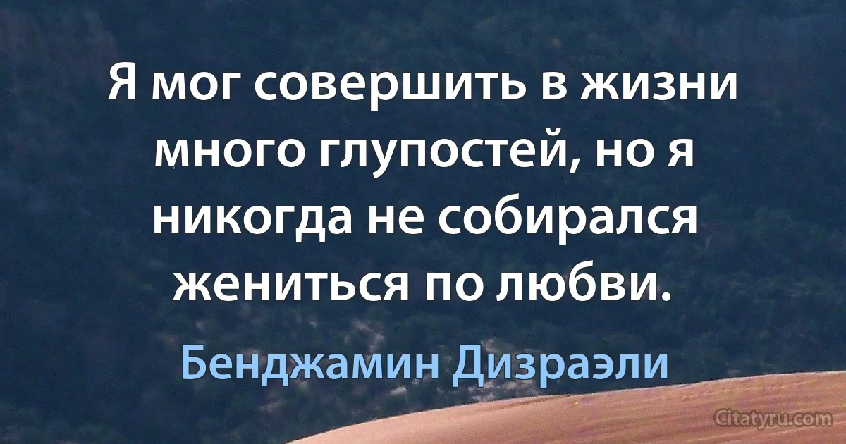 Я мог совершить в жизни много глупостей, но я никогда не собирался жениться по любви. (Бенджамин Дизраэли)