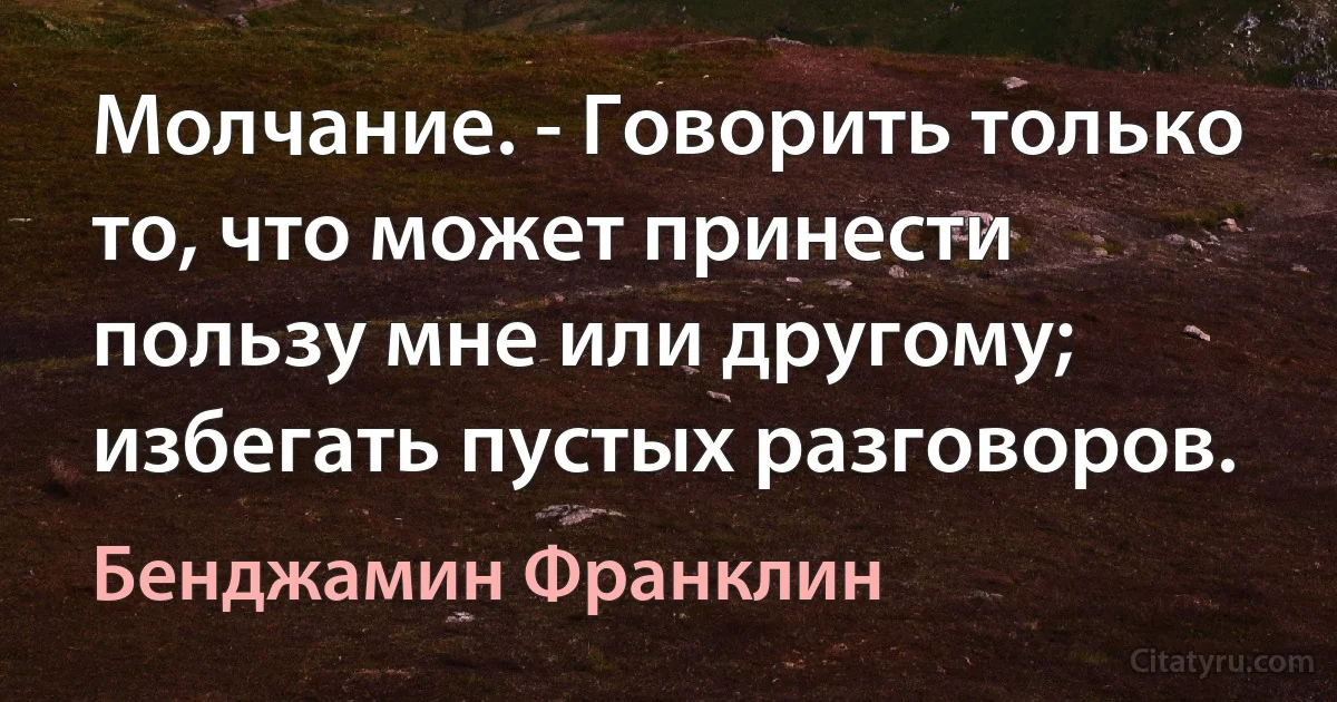 Молчание. - Говорить только то, что может принести пользу мне или другому; избегать пустых разговоров. (Бенджамин Франклин)