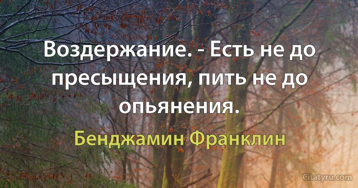 Воздержание. - Есть не до пресыщения, пить не до опьянения. (Бенджамин Франклин)