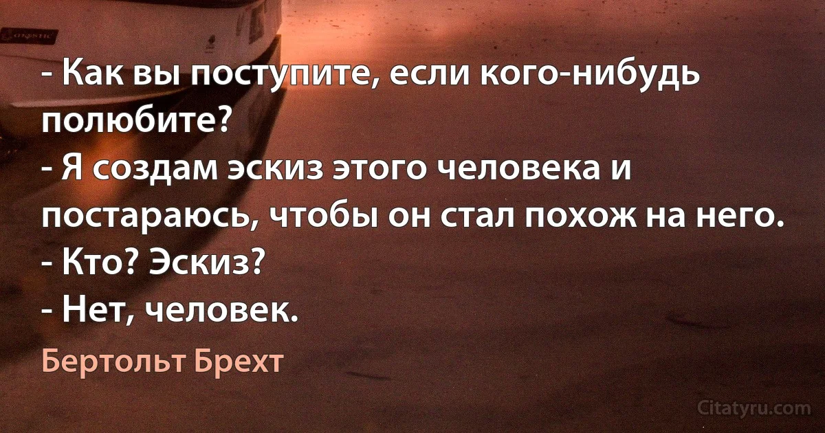 - Как вы поступите, если кого-нибудь полюбите?
- Я создам эскиз этого человека и постараюсь, чтобы он стал похож на него.
- Кто? Эскиз?
- Нет, человек. (Бертольт Брехт)