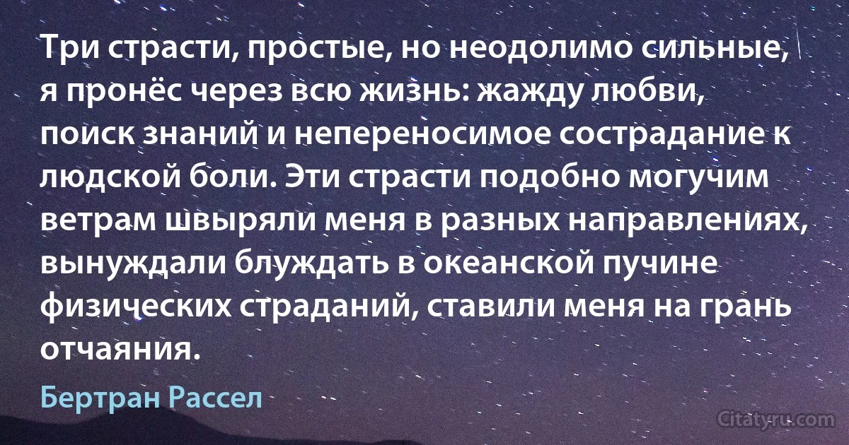 Три страсти, простые, но неодолимо сильные, я пронёс через всю жизнь: жажду любви, поиск знаний и непереносимое сострадание к людской боли. Эти страсти подобно могучим ветрам швыряли меня в разных направлениях, вынуждали блуждать в океанской пучине физических страданий, ставили меня на грань отчаяния. (Бертран Рассел)