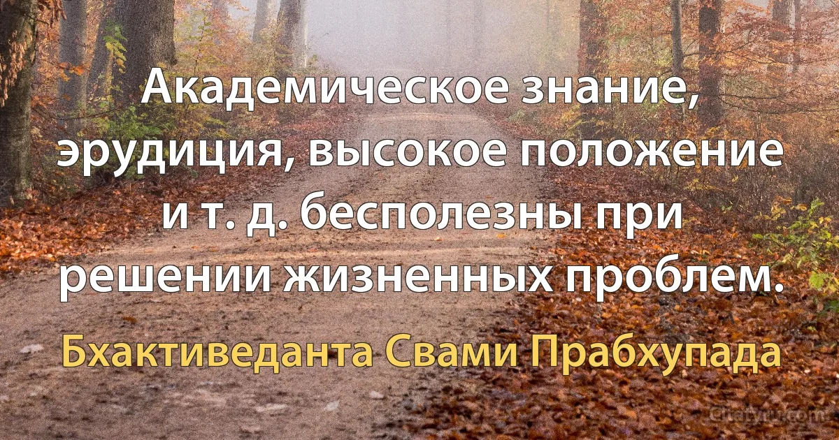 Академическое знание, эрудиция, высокое положение и т. д. бесполезны при решении жизненных проблем. (Бхактиведанта Свами Прабхупада)