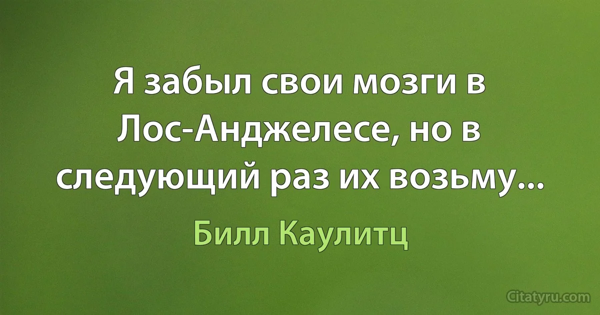 Я забыл свои мозги в Лос-Анджелесе, но в следующий раз их возьму... (Билл Каулитц)