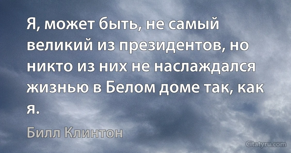 Я, может быть, не самый великий из президентов, но никто из них не наслаждался жизнью в Белом доме так, как я. (Билл Клинтон)