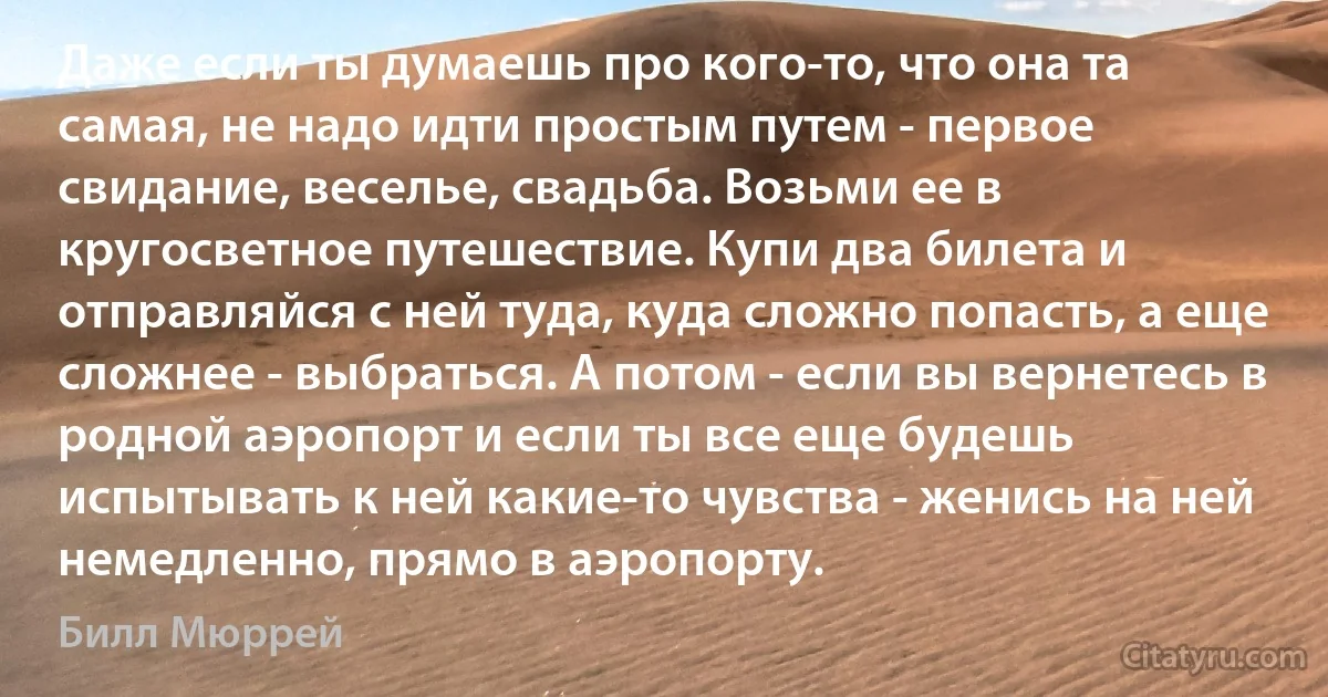 Даже если ты думаешь про кого-то, что она та самая, не надо идти простым путем - первое свидание, веселье, свадьба. Возьми ее в кругосветное путешествие. Купи два билета и отправляйся с ней туда, куда сложно попасть, а еще сложнее - выбраться. А потом - если вы вернетесь в родной аэропорт и если ты все еще будешь испытывать к ней какие-то чувства - женись на ней немедленно, прямо в аэропорту. (Билл Мюррей)