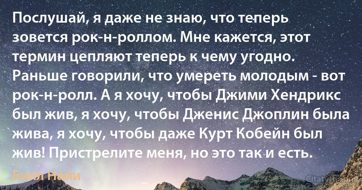 Послушай, я даже не знаю, что теперь зовется рок-н-роллом. Мне кажется, этот термин цепляют теперь к чему угодно. Раньше говорили, что умереть молодым - вот рок-н-ролл. А я хочу, чтобы Джими Хендрикс был жив, я хочу, чтобы Дженис Джоплин была жива, я хочу, чтобы даже Курт Кобейн был жив! Пристрелите меня, но это так и есть. (Билл Найи)