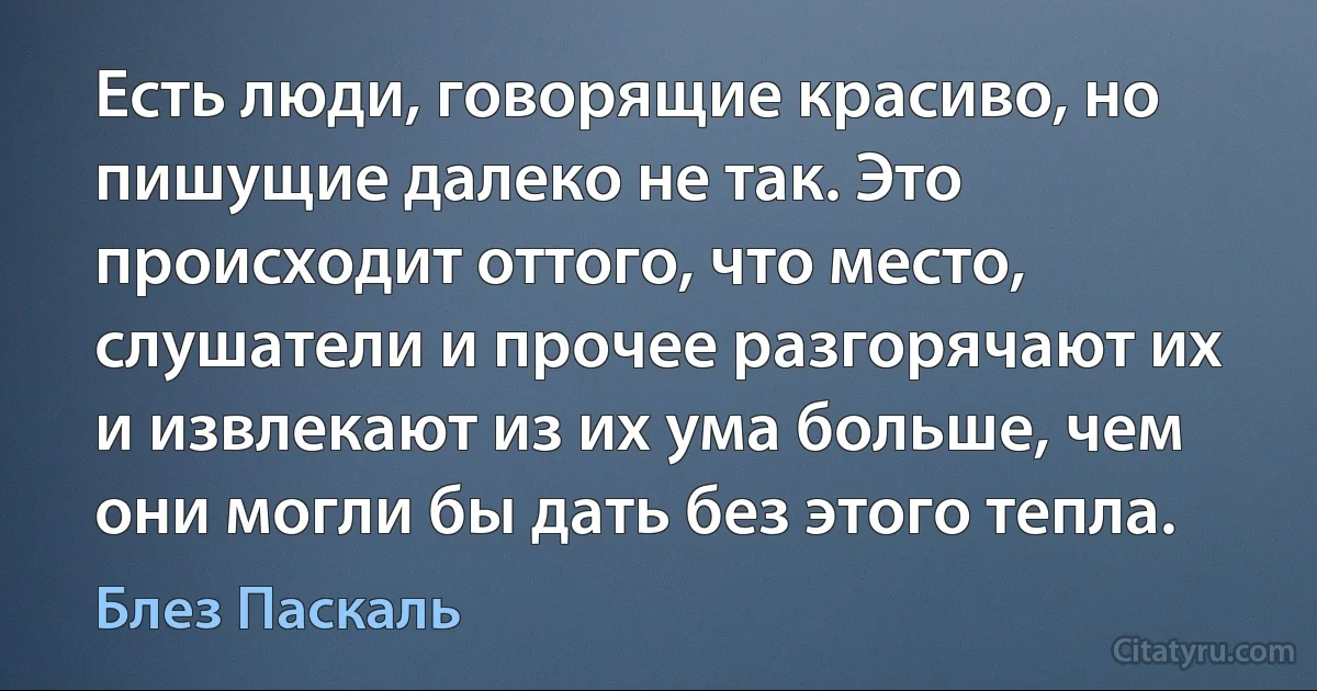 Есть люди, говорящие красиво, но пишущие далеко не так. Это происходит оттого, что место, слушатели и прочее разгорячают их и извлекают из их ума больше, чем они могли бы дать без этого тепла. (Блез Паскаль)