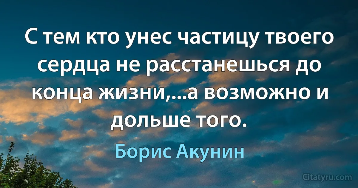 С тем кто унес частицу твоего сердца не расстанешься до конца жизни,...а возможно и дольше того. (Борис Акунин)