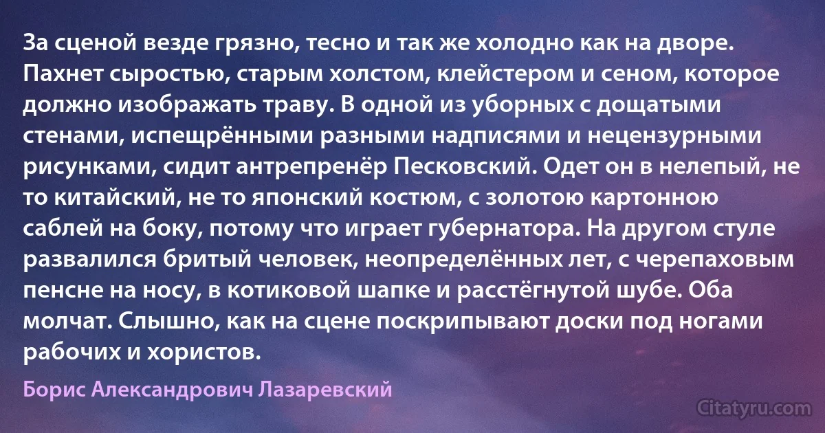 За сценой везде грязно, тесно и так же холодно как на дворе. Пахнет сыростью, старым холстом, клейстером и сеном, которое должно изображать траву. В одной из уборных с дощатыми стенами, испещрёнными разными надписями и нецензурными рисунками, сидит антрепренёр Песковский. Одет он в нелепый, не то китайский, не то японский костюм, с золотою картонною саблей на боку, потому что играет губернатора. На другом стуле развалился бритый человек, неопределённых лет, с черепаховым пенсне на носу, в котиковой шапке и расстёгнутой шубе. Оба молчат. Слышно, как на сцене поскрипывают доски под ногами рабочих и хористов. (Борис Александрович Лазаревский)