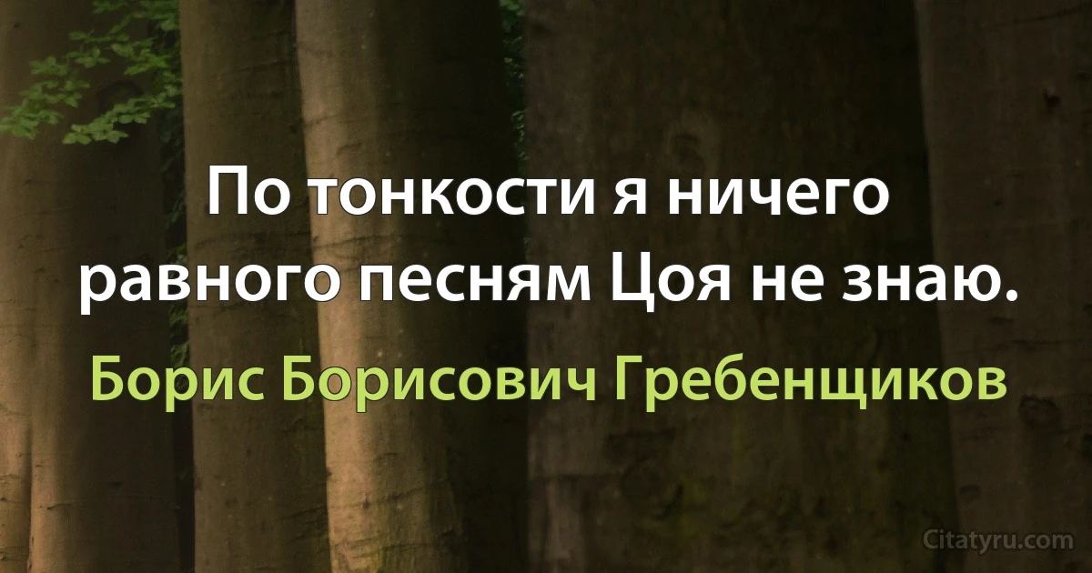 По тонкости я ничего равного песням Цоя не знаю. (Борис Борисович Гребенщиков)