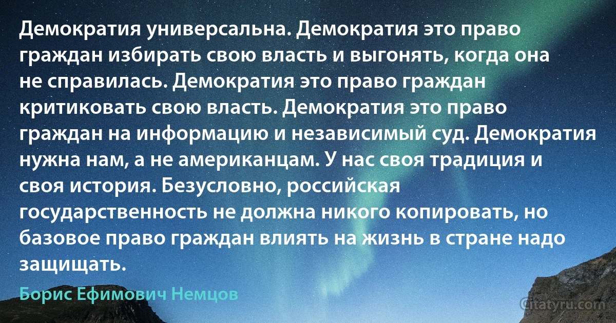 Демократия универсальна. Демократия это право граждан избирать свою власть и выгонять, когда она не справилась. Демократия это право граждан критиковать свою власть. Демократия это право граждан на информацию и независимый суд. Демократия нужна нам, а не американцам. У нас своя традиция и своя история. Безусловно, российская государственность не должна никого копировать, но базовое право граждан влиять на жизнь в стране надо защищать. (Борис Ефимович Немцов)