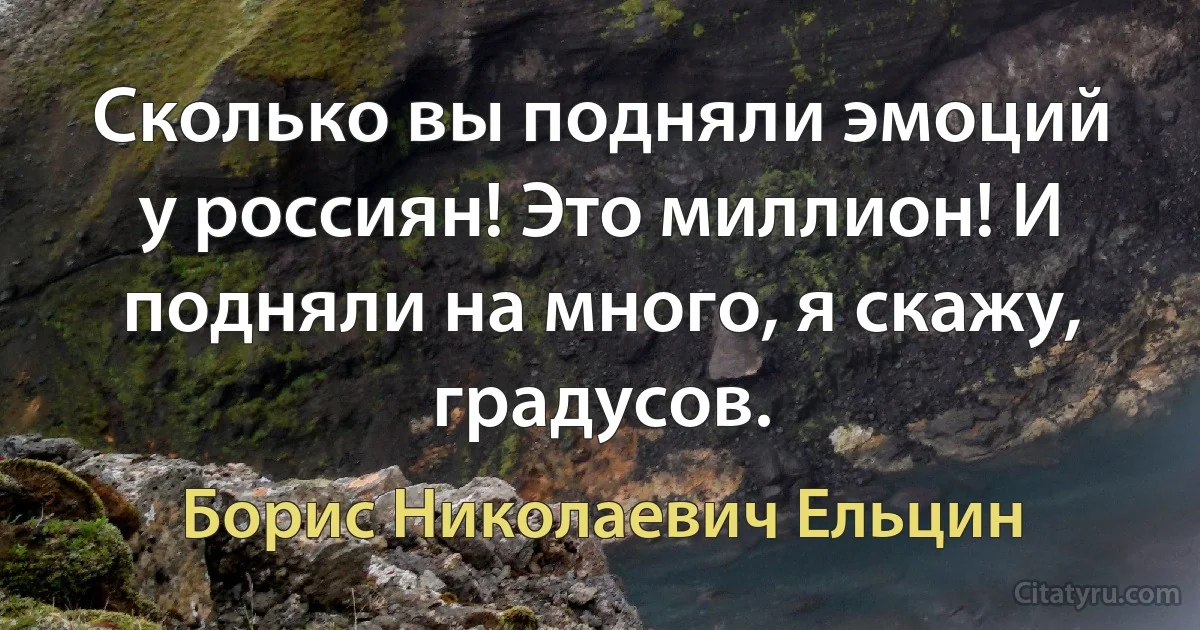 Сколько вы подняли эмоций у россиян! Это миллион! И подняли на много, я скажу, градусов. (Борис Николаевич Ельцин)