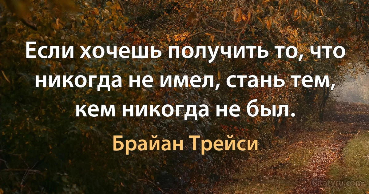 Если хочешь получить то, что никогда не имел, стань тем, кем никогда не был. (Брайан Трейси)