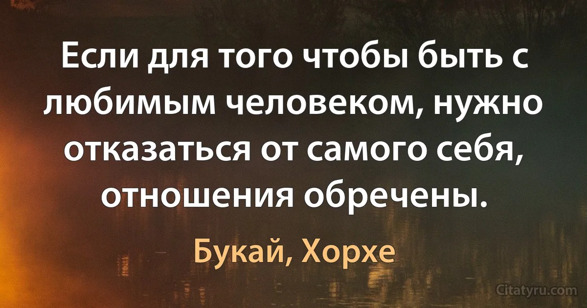 Если для того чтобы быть с любимым человеком, нужно отказаться от самого себя, отношения обречены. (Букай, Хорхе)