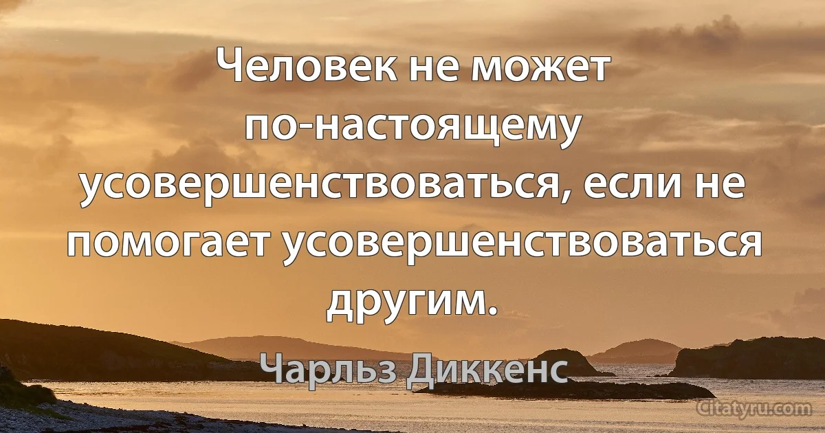 Человек не может по-настоящему усовершенствоваться, если не помогает усовершенствоваться другим. (Чарльз Диккенс)