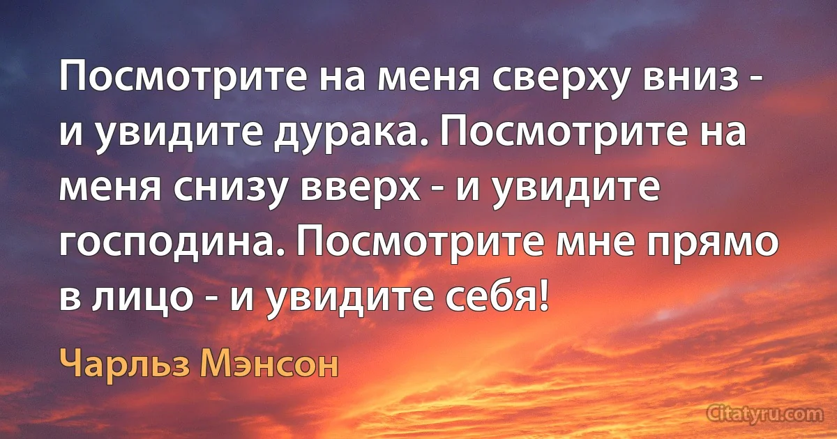 Посмотрите на меня сверху вниз - и увидите дурака. Посмотрите на меня снизу вверх - и увидите господина. Посмотрите мне прямо в лицо - и увидите себя! (Чарльз Мэнсон)