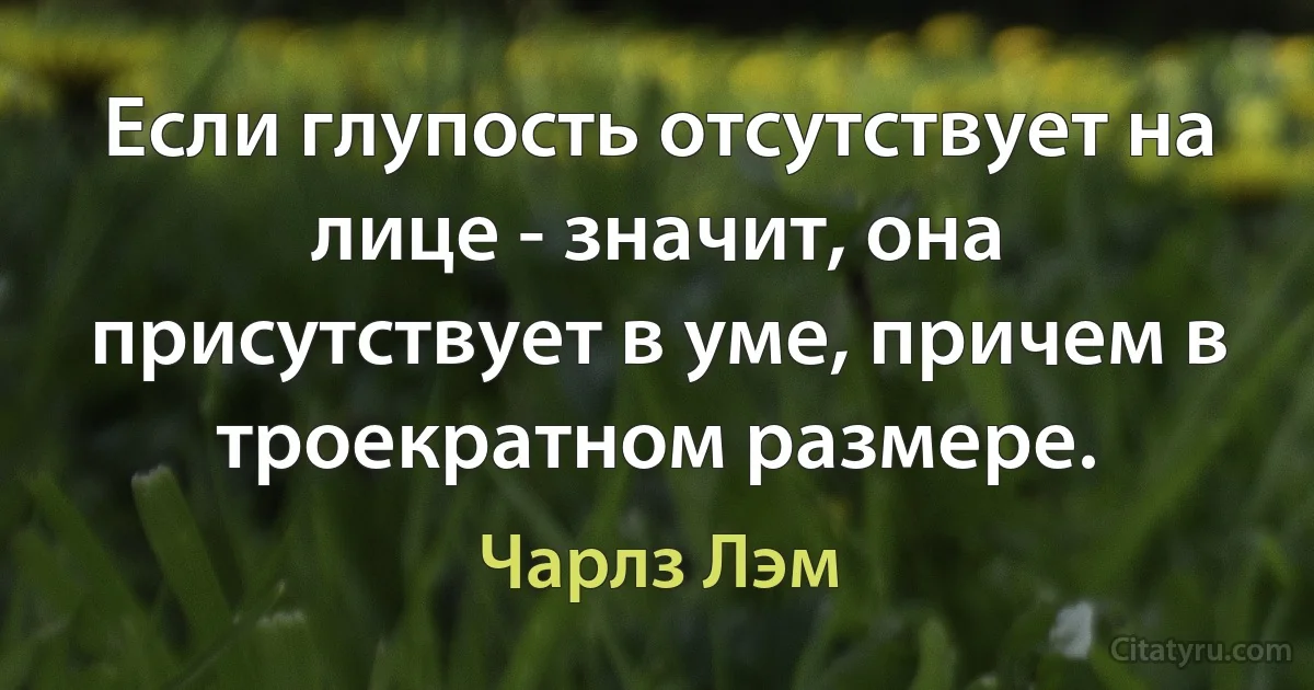 Если глупость отсутствует на лице - значит, она присутствует в уме, причем в троекратном размере. (Чарлз Лэм)