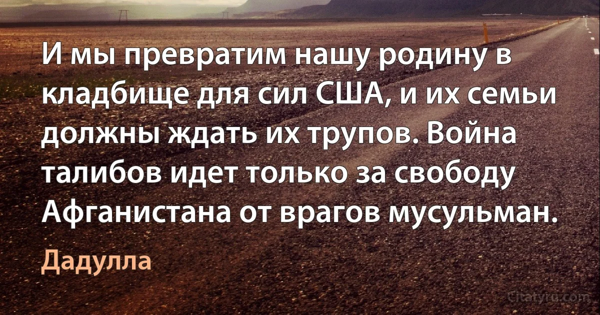 И мы превратим нашу родину в кладбище для сил США, и их семьи должны ждать их трупов. Война талибов идет только за свободу Афганистана от врагов мусульман. (Дадулла)