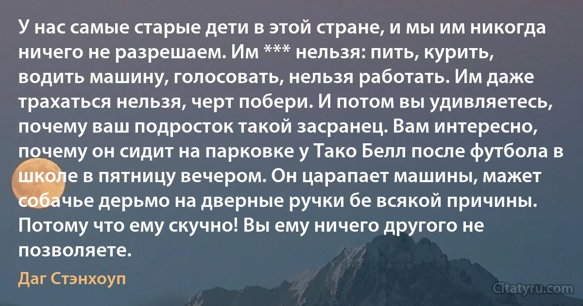 У нас самые старые дети в этой стране, и мы им никогда ничего не разрешаем. Им *** нельзя: пить, курить, водить машину, голосовать, нельзя работать. Им даже трахаться нельзя, черт побери. И потом вы удивляетесь, почему ваш подросток такой засранец. Вам интересно, почему он сидит на парковке у Тако Белл после футбола в школе в пятницу вечером. Он царапает машины, мажет собачье дерьмо на дверные ручки бе всякой причины. Потому что ему скучно! Вы ему ничего другого не позволяете. (Даг Стэнхоуп)