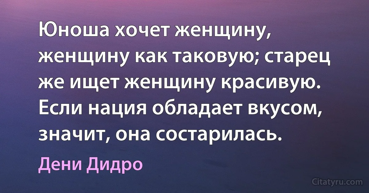 Юноша хочет женщину, женщину как таковую; старец же ищет женщину красивую. Если нация обладает вкусом, значит, она состарилась. (Дени Дидро)