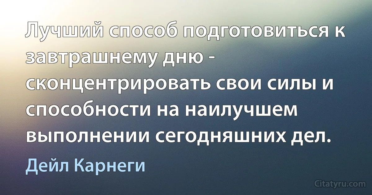 Лучший способ подготовиться к завтрашнему дню - сконцентрировать свои силы и способности на наилучшем выполнении сегодняшних дел. (Дейл Карнеги)