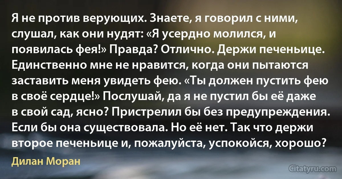 Я не против верующих. Знаете, я говорил с ними, слушал, как они нудят: «Я усердно молился, и появилась фея!» Правда? Отлично. Держи печеньице. Единственно мне не нравится, когда они пытаются заставить меня увидеть фею. «Ты должен пустить фею в своё сердце!» Послушай, да я не пустил бы её даже в свой сад, ясно? Пристрелил бы без предупреждения. Если бы она существовала. Но её нет. Так что держи второе печеньице и, пожалуйста, успокойся, хорошо? (Дилан Моран)