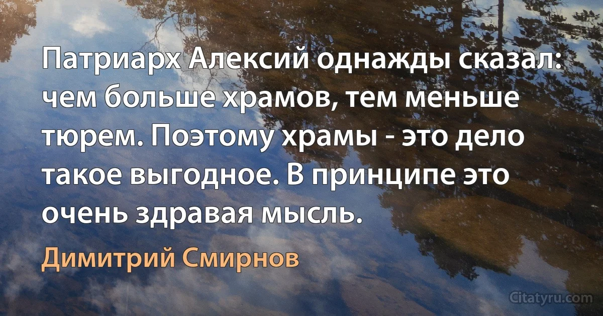 Патриарх Алексий однажды сказал: чем больше храмов, тем меньше тюрем. Поэтому храмы - это дело такое выгодное. В принципе это очень здравая мысль. (Димитрий Смирнов)