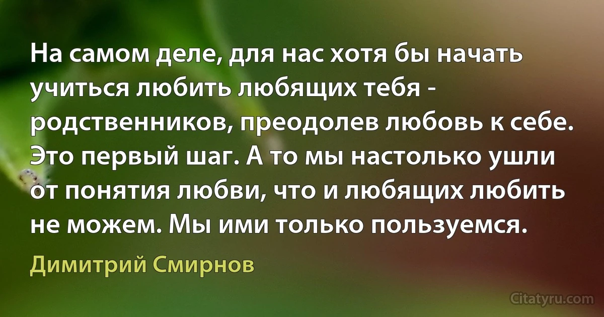 На самом деле, для нас хотя бы начать учиться любить любящих тебя - родственников, преодолев любовь к себе. Это первый шаг. А то мы настолько ушли от понятия любви, что и любящих любить не можем. Мы ими только пользуемся. (Димитрий Смирнов)