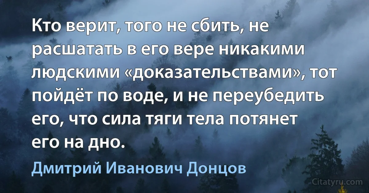 Кто верит, того не сбить, не расшатать в его вере никакими людскими «доказательствами», тот пойдёт по воде, и не переубедить его, что сила тяги тела потянет его на дно. (Дмитрий Иванович Донцов)