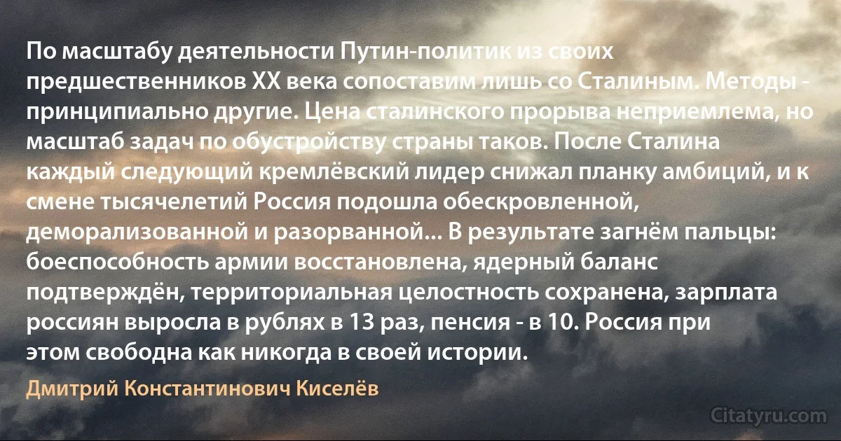 По масштабу деятельности Путин-политик из своих предшественников ХХ века сопоставим лишь со Сталиным. Методы - принципиально другие. Цена сталинского прорыва неприемлема, но масштаб задач по обустройству страны таков. После Сталина каждый следующий кремлёвский лидер снижал планку амбиций, и к смене тысячелетий Россия подошла обескровленной, деморализованной и разорванной... В результате загнём пальцы: боеспособность армии восстановлена, ядерный баланс подтверждён, территориальная целостность сохранена, зарплата россиян выросла в рублях в 13 раз, пенсия - в 10. Россия при этом свободна как никогда в своей истории. (Дмитрий Константинович Киселёв)