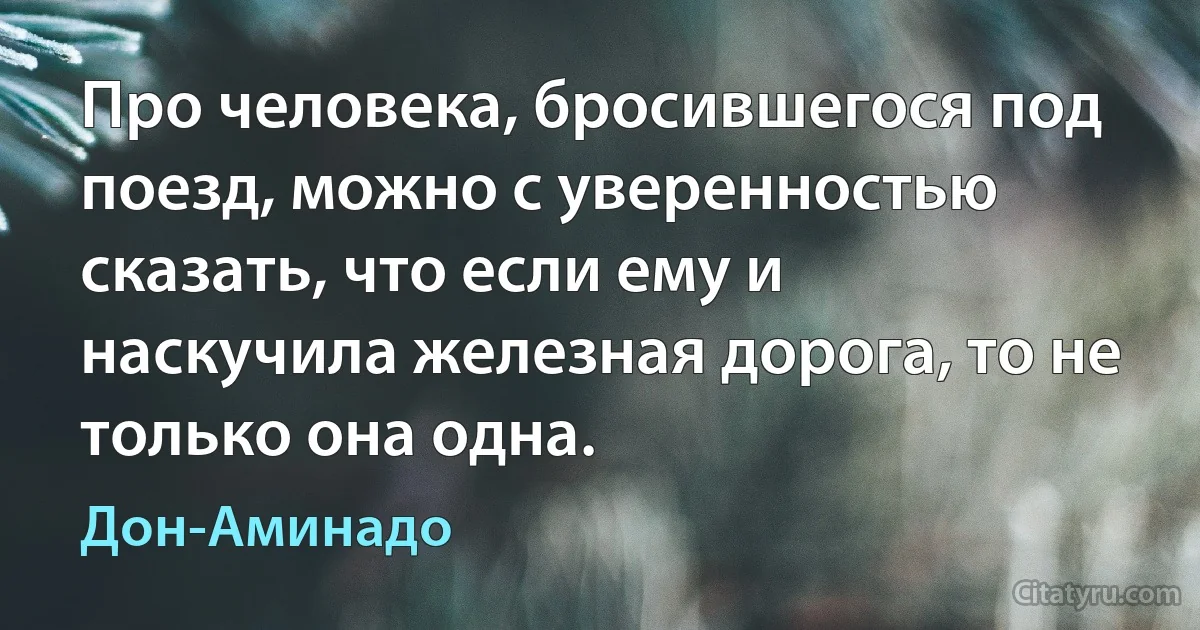 Про человека, бросившегося под поезд, можно с уверенностью сказать, что если ему и наскучила железная дорога, то не только она одна. (Дон-Аминадо)