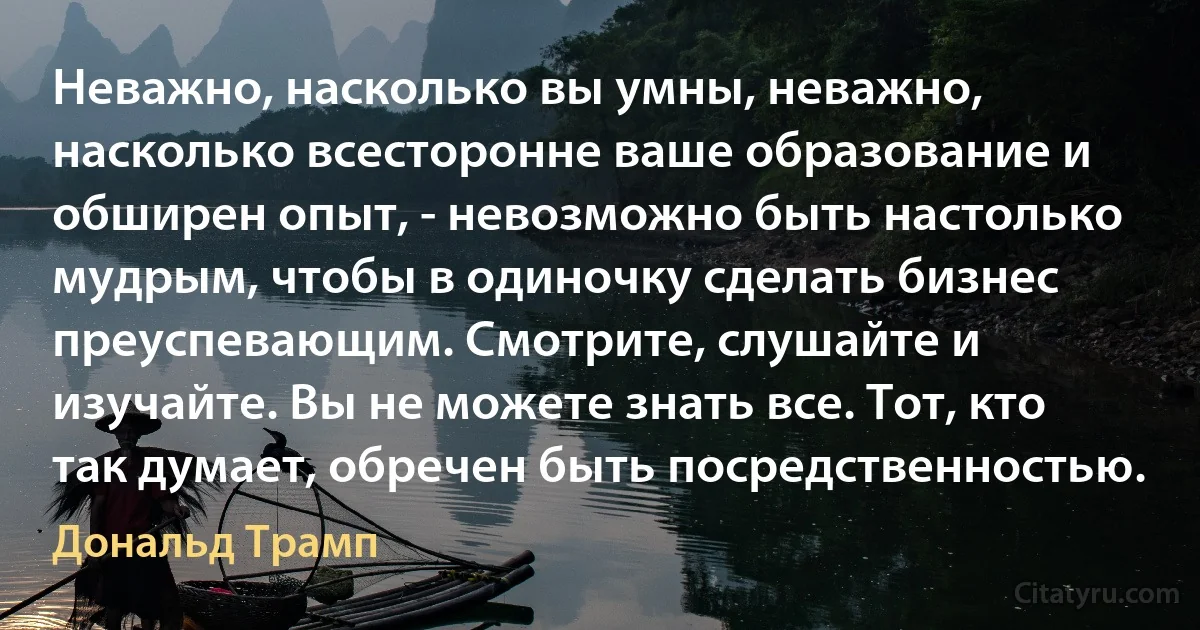 Неважно, насколько вы умны, неважно, насколько всесторонне ваше образование и обширен опыт, - невозможно быть настолько мудрым, чтобы в одиночку сделать бизнес преуспевающим. Смотрите, слушайте и изучайте. Вы не можете знать все. Тот, кто так думает, обречен быть посредственностью. (Дональд Трамп)